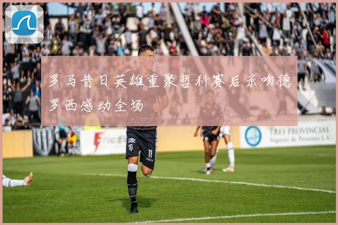 罗马昔日英雄重聚哲科赛后亲吻德罗西感动全场