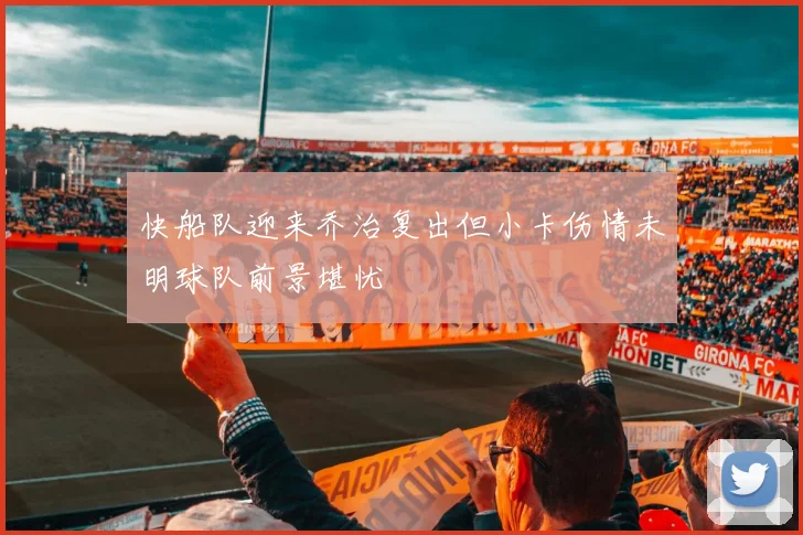 快船队迎来乔治复出但小卡伤情未明球队前景堪忧