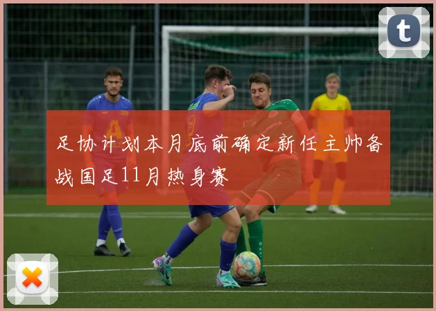 足协计划本月底前确定新任主帅备战国足11月热身赛
