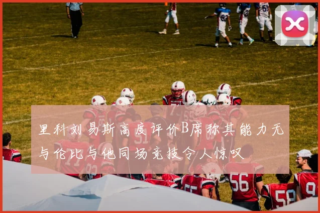 里科刘易斯高度评价B席称其能力无与伦比与他同场竞技令人惊叹