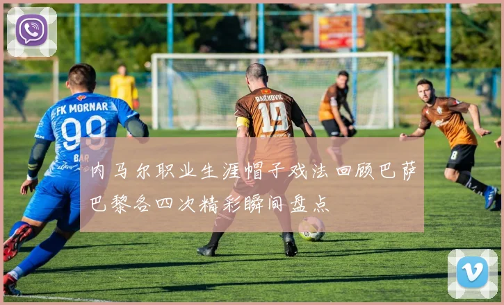 内马尔职业生涯帽子戏法回顾巴萨巴黎各四次精彩瞬间盘点