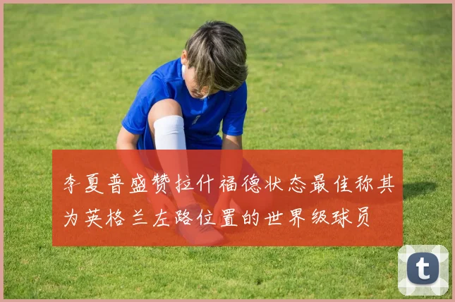李夏普盛赞拉什福德状态最佳称其为英格兰左路位置的世界级球员