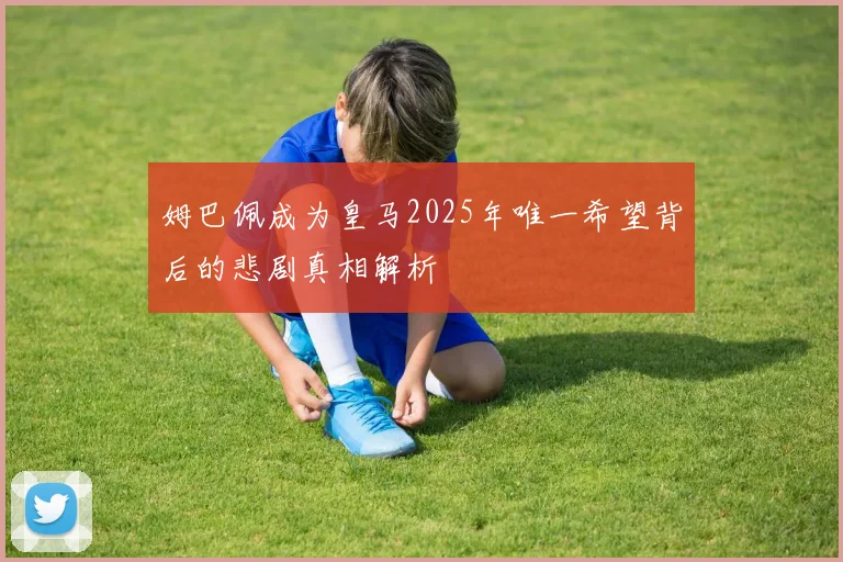 姆巴佩成为皇马2025年唯一希望背后的悲剧真相解析