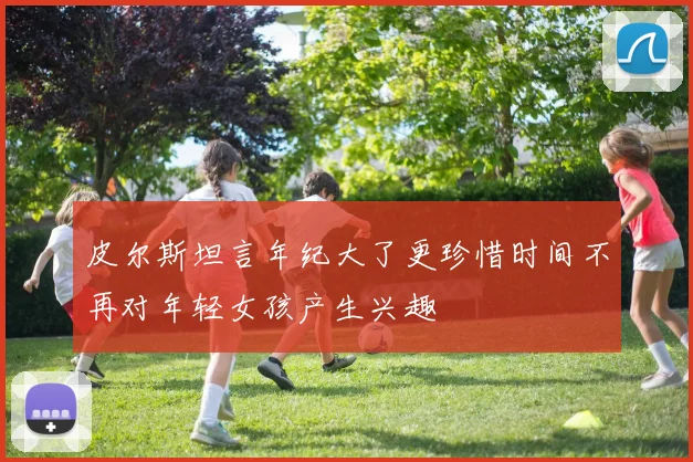 皮尔斯坦言年纪大了更珍惜时间不再对年轻女孩产生兴趣