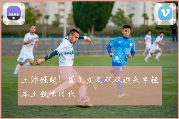 土帅崛起！国足女足双双迎来年轻本土教练时代