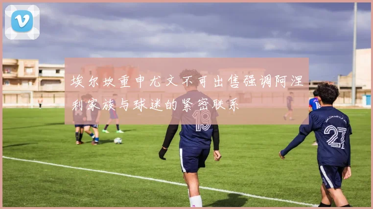埃尔坎重申尤文不可出售强调阿涅利家族与球迷的紧密联系