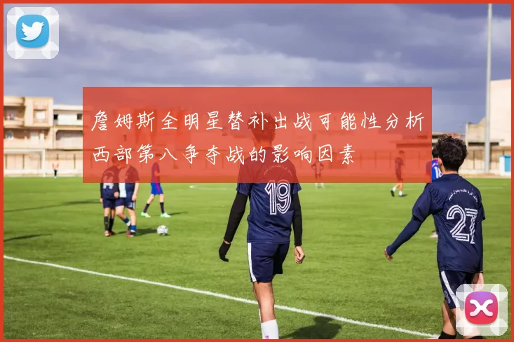 詹姆斯全明星替补出战可能性分析西部第八争夺战的影响因素