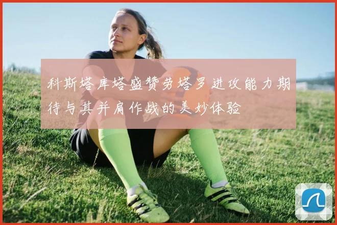 科斯塔库塔盛赞劳塔罗进攻能力期待与其并肩作战的美妙体验