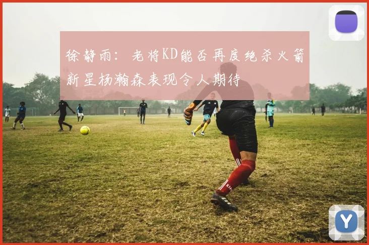 徐静雨：老将KD能否再度绝杀火箭新星杨瀚森表现令人期待