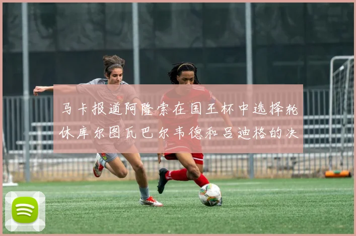马卡报道阿隆索在国王杯中选择轮休库尔图瓦巴尔韦德和吕迪格的决定