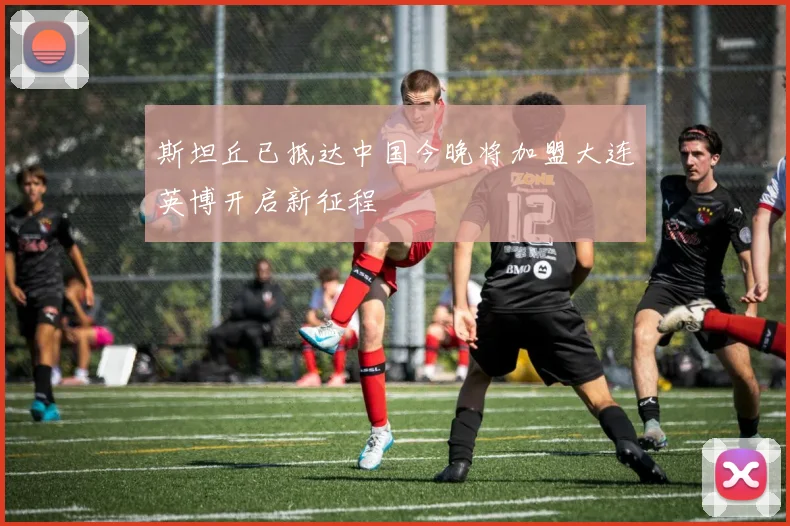 斯坦丘已抵达中国今晚将加盟大连英博开启新征程