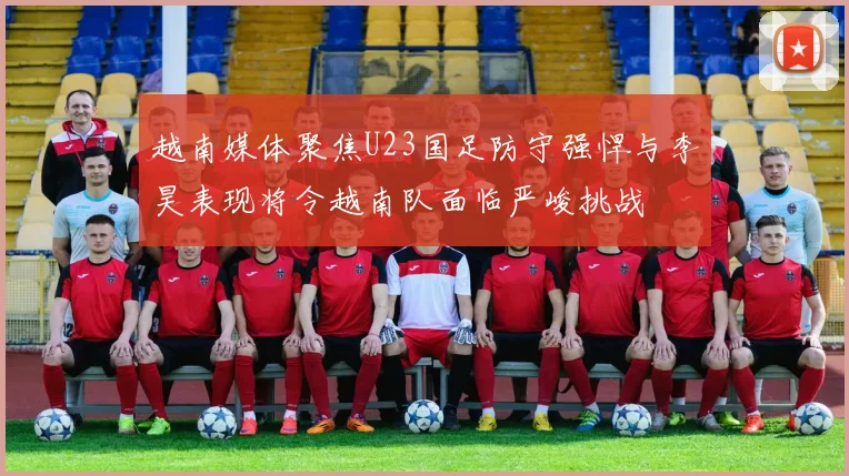 越南媒体聚焦U23国足防守强悍与李昊表现将令越南队面临严峻挑战