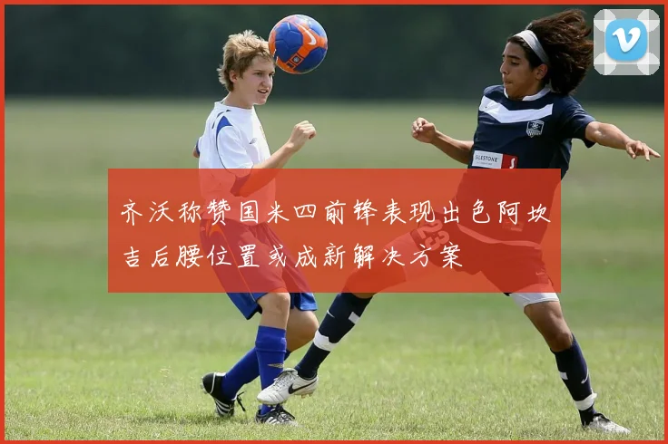 齐沃称赞国米四前锋表现出色阿坎吉后腰位置或成新解决方案