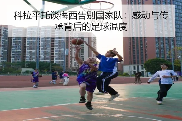 科拉平托谈梅西告别国家队:感动与传承背后的足球温度