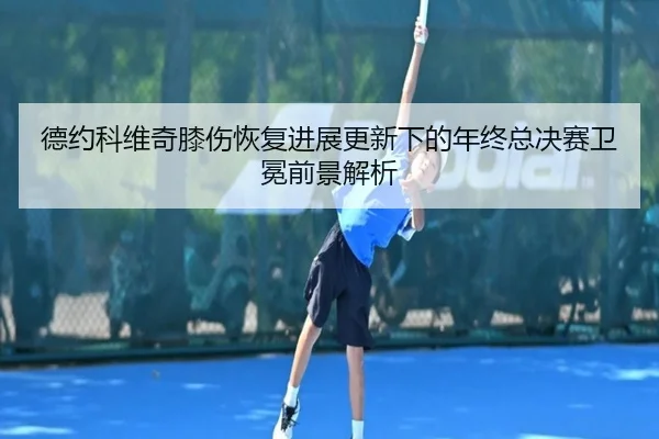 德约科维奇膝伤恢复进展更新下的年终总决赛卫冕前景解析 - 188bet